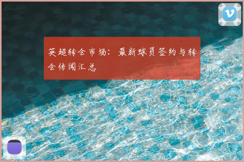 英超转会市场:最新球员签约与转会传闻汇总