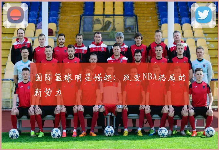国际篮球明星崛起:改变NBA格局的新势力
