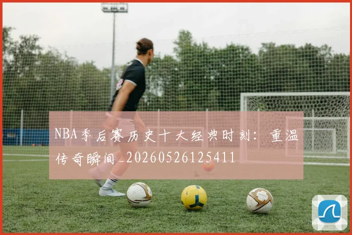 NBA季后赛历史十大经典时刻:重温传奇瞬间_20260526125411