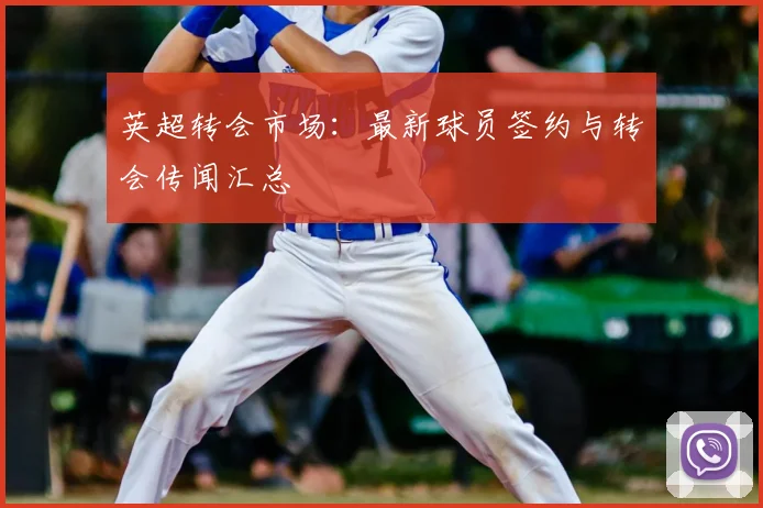 英超转会市场:最新球员签约与转会传闻汇总