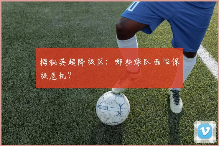 揭秘英超降级区:哪些球队面临保级危机?